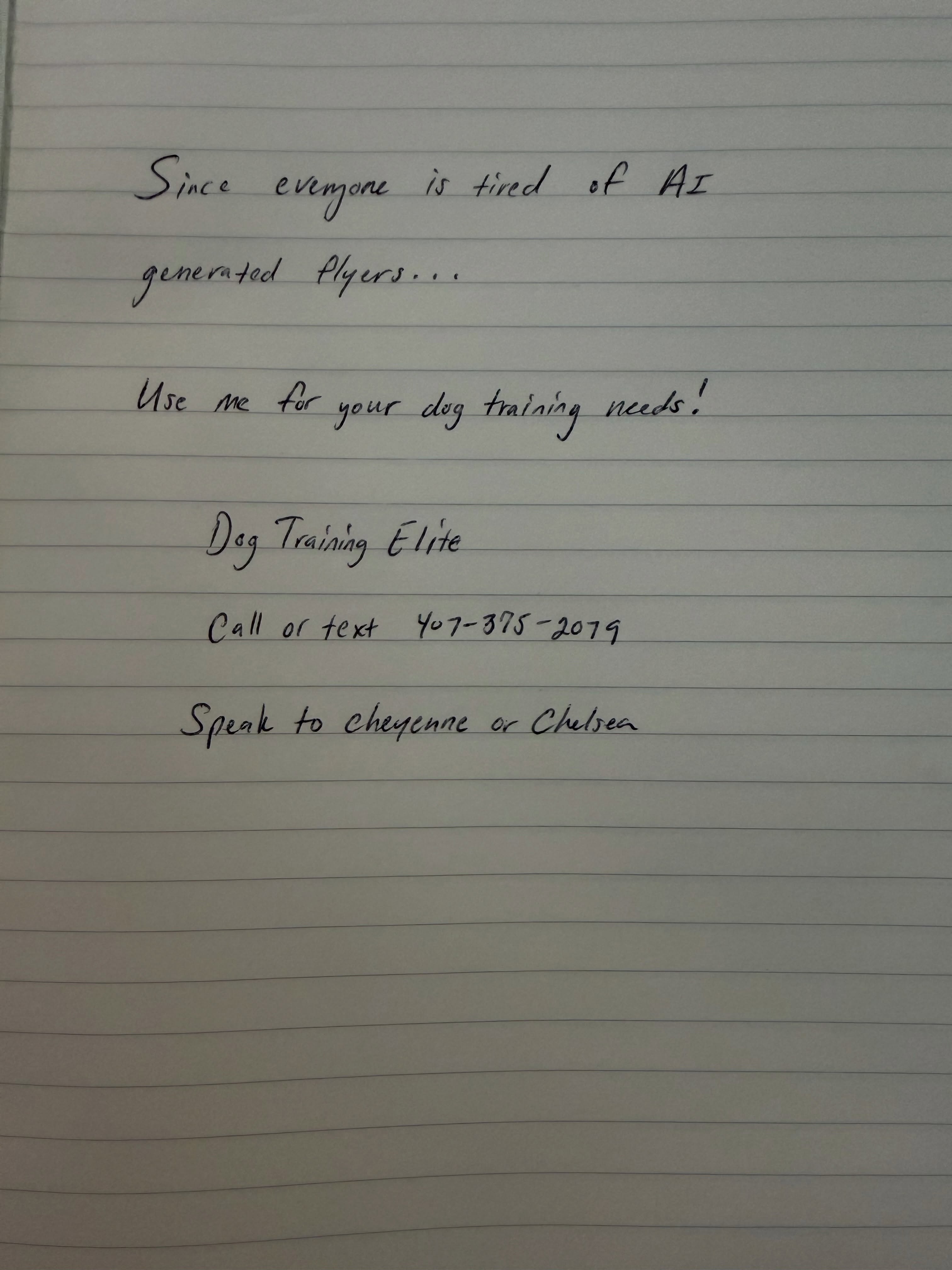 Apparently everyone is tired of AI-generated flyers&hellip; so we&rsquo;re taking marketing back to the basics. 😂✍️

No fancy graphics.
No perfectly designed ad.
Just a piece of notebook paper and a very important message:

USE ME FOR YOUR DOG TRAINING NEEDS. 🐕

We train puppies.
We help with problem behaviors.
We train service dogs.
We train therapy dogs.
And yes&hellip; we would really like to train your dog. 😂

Sometimes you just have to keep it simple.

📲 Call or text 407-375-2079
Ask for Cheyenne or Chelsea at Dog Training Elite.

This flyer was created with 100% human intelligence.
